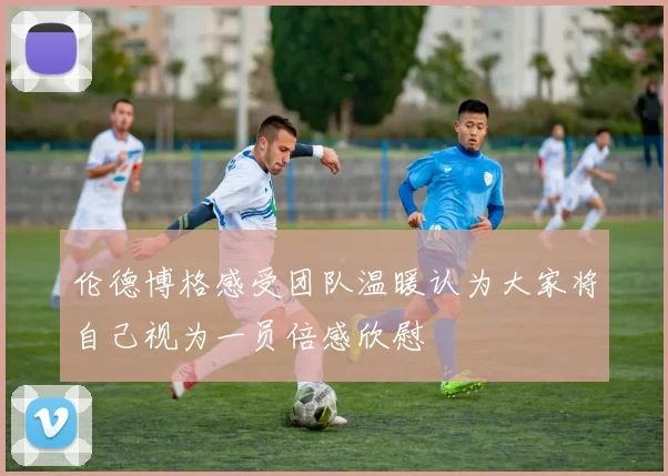 伦德博格感受团队温暖认为大家将自己视为一员倍感欣慰