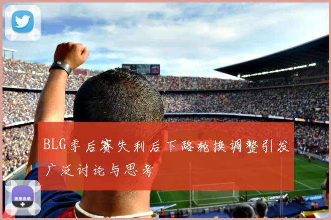 BLG季后赛失利后下路轮换调整引发广泛讨论与思考