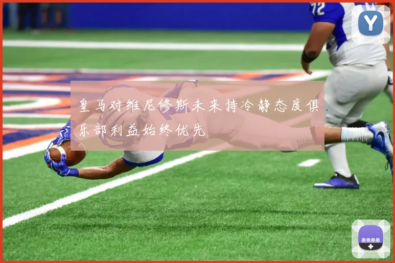 皇马对维尼修斯未来持冷静态度俱乐部利益始终优先