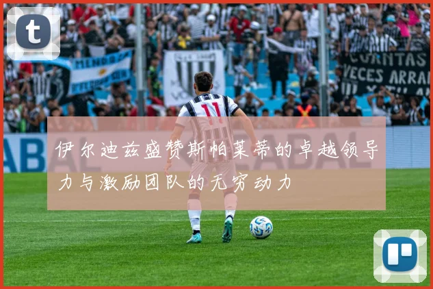 伊尔迪兹盛赞斯帕莱蒂的卓越领导力与激励团队的无穷动力