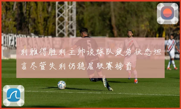 利雅得胜利主帅谈球队疲劳状态坦言尽管失利仍稳居联赛榜首
