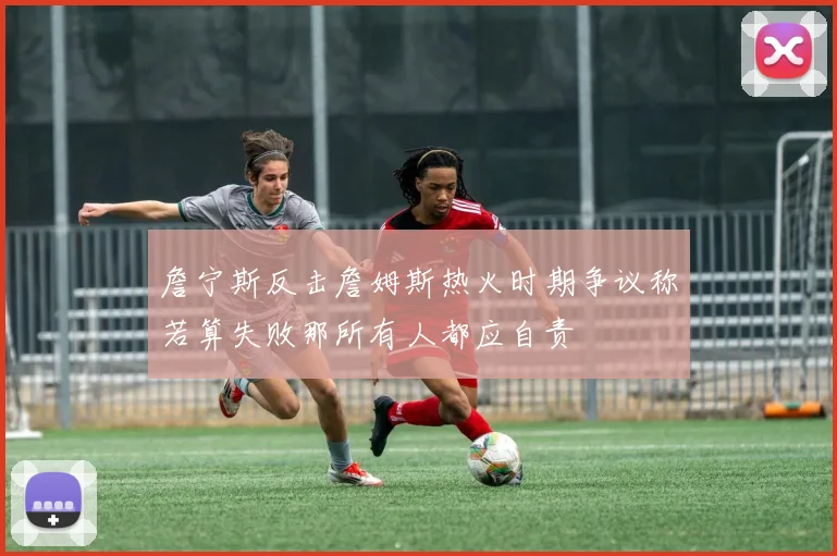 詹宁斯反击詹姆斯热火时期争议称若算失败那所有人都应自责