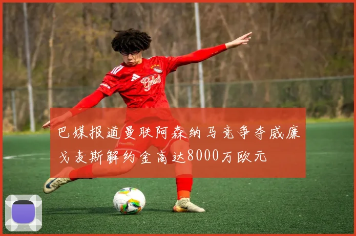 巴媒报道曼联阿森纳马竞争夺威廉戈麦斯解约金高达8000万欧元
