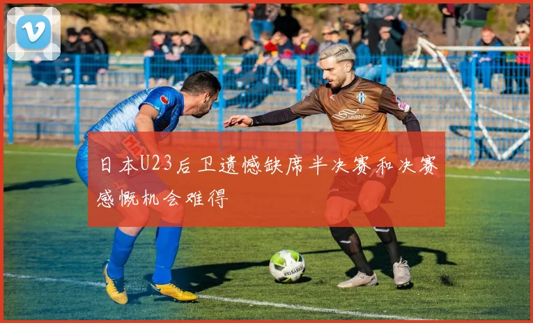 日本U23后卫遗憾缺席半决赛和决赛感慨机会难得