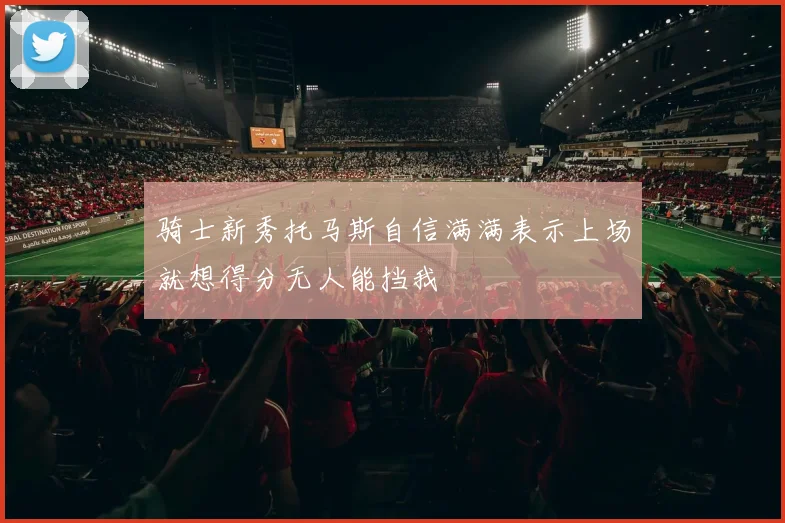 骑士新秀托马斯自信满满表示上场就想得分无人能挡我