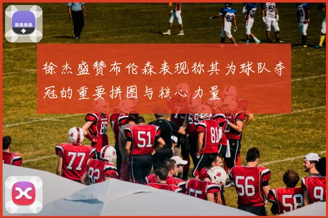 徐杰盛赞布伦森表现称其为球队夺冠的重要拼图与核心力量