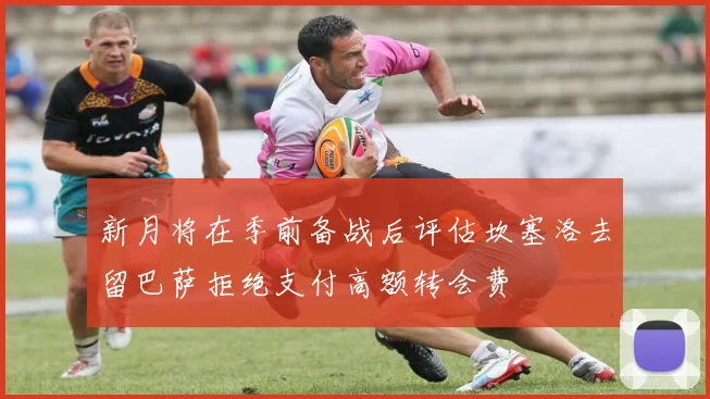 新月将在季前备战后评估坎塞洛去留巴萨拒绝支付高额转会费