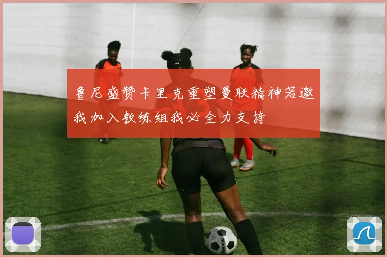 鲁尼盛赞卡里克重塑曼联精神若邀我加入教练组我必全力支持
