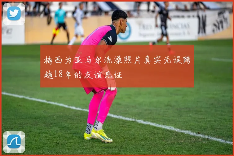 梅西为亚马尔洗澡照片真实无误跨越18年的友谊见证