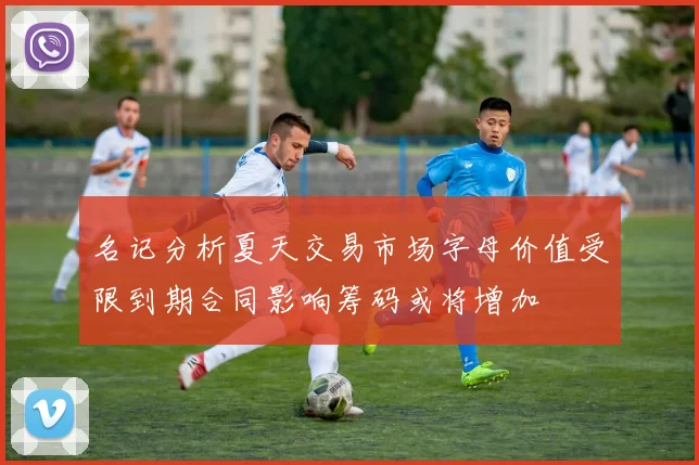 名记分析夏天交易市场字母价值受限到期合同影响筹码或将增加