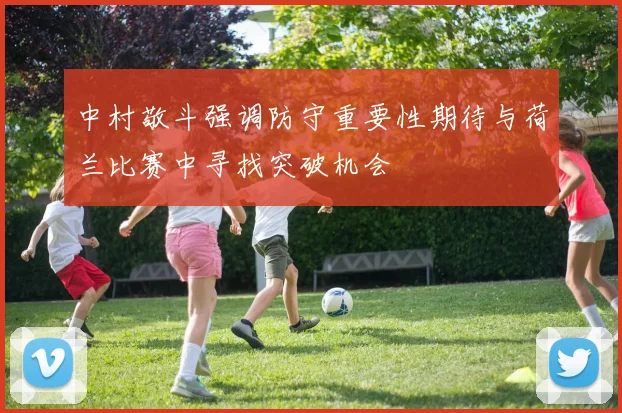 中村敬斗强调防守重要性期待与荷兰比赛中寻找突破机会