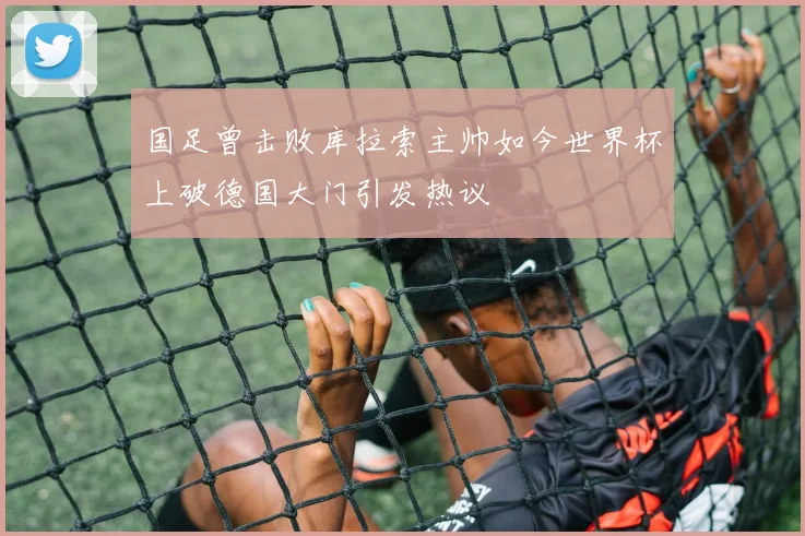 国足曾击败库拉索主帅如今世界杯上破德国大门引发热议