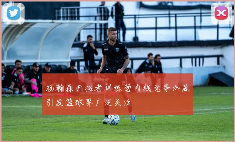杨瀚森开拓者训练营内线竞争加剧引发篮球界广泛关注