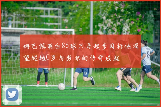 姆巴佩明白85球只是起步目标他渴望超越C罗与劳尔的传奇成就