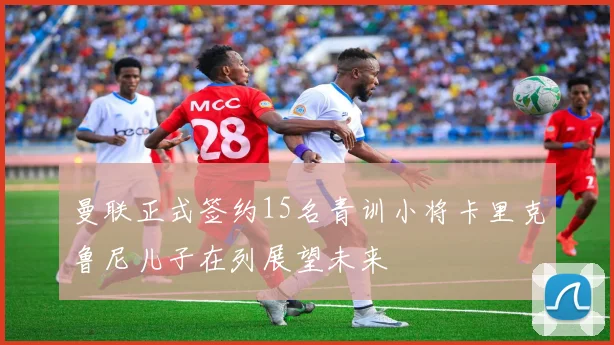 曼联正式签约15名青训小将卡里克鲁尼儿子在列展望未来
