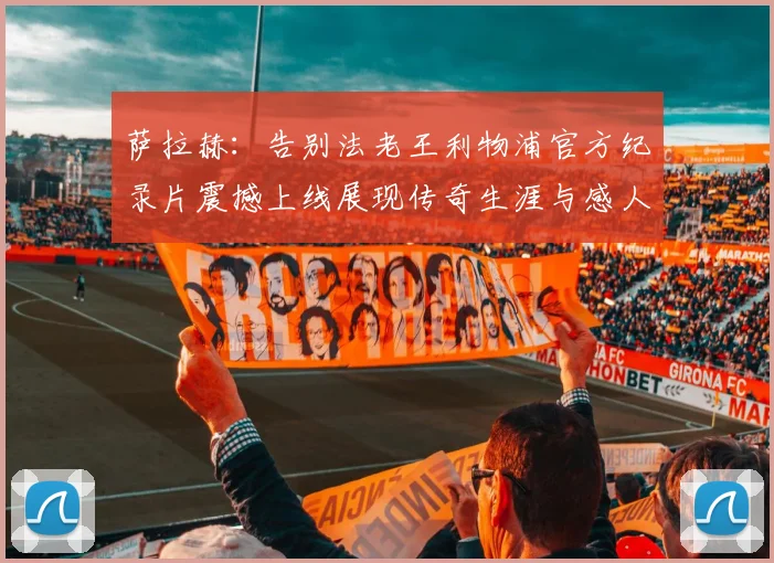 萨拉赫：告别法老王利物浦官方纪录片震撼上线展现传奇生涯与感人时刻