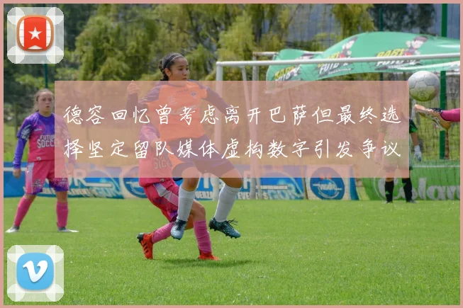 德容回忆曾考虑离开巴萨但最终选择坚定留队媒体虚构数字引发争议