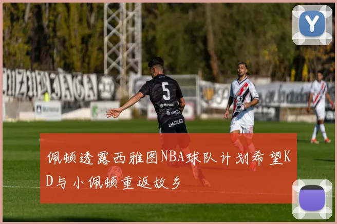 佩顿透露西雅图NBA球队计划希望KD与小佩顿重返故乡