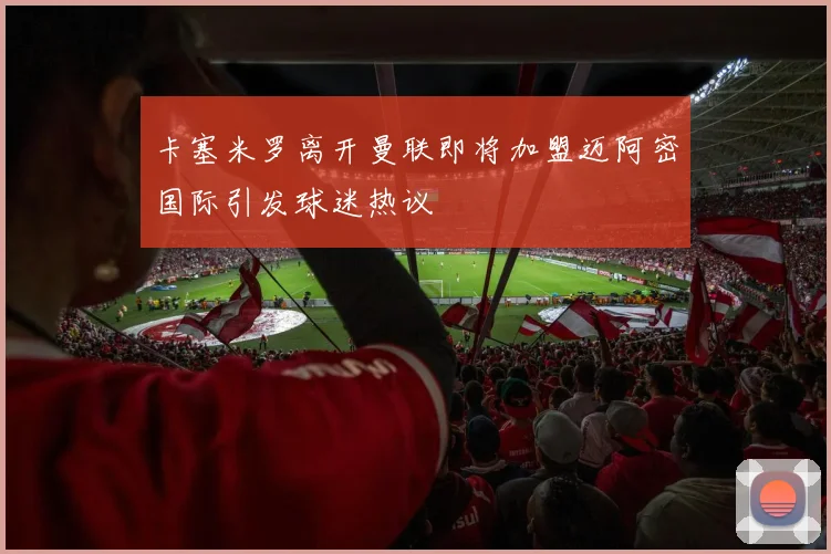 卡塞米罗离开曼联即将加盟迈阿密国际引发球迷热议