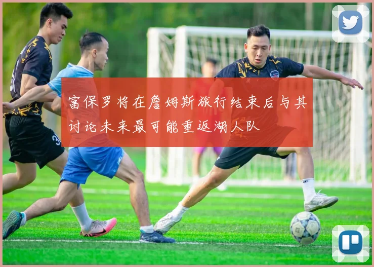 富保罗将在詹姆斯旅行结束后与其讨论未来最可能重返湖人队