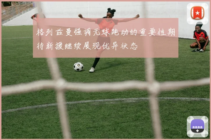 格列兹曼强调无球跑动的重要性期待新援继续展现优异状态