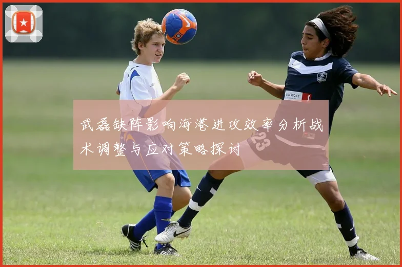 武磊缺阵影响海港进攻效率分析战术调整与应对策略探讨