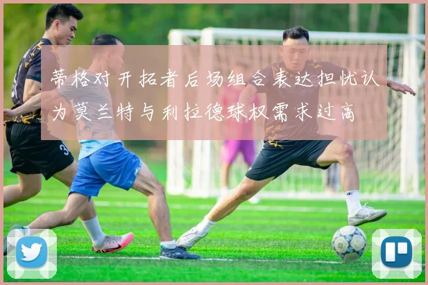 蒂格对开拓者后场组合表达担忧认为莫兰特与利拉德球权需求过高