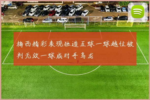 梅西精彩表现独造五球一球越位被判无效一球成对手乌龙